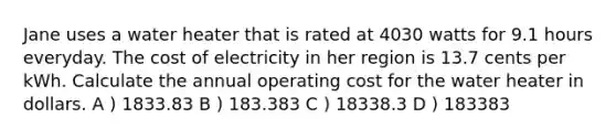 Jane uses a water heater that is rated at 4030 watts for 9.1 hours everyday. The cost of electricity in her region is 13.7 cents per kWh. Calculate the annual operating cost for the water heater in dollars. A ) 1833.83 B ) 183.383 C ) 18338.3 D ) 183383