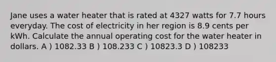 Jane uses a water heater that is rated at 4327 watts for 7.7 hours everyday. The cost of electricity in her region is 8.9 cents per kWh. Calculate the annual operating cost for the water heater in dollars. A ) 1082.33 B ) 108.233 C ) 10823.3 D ) 108233