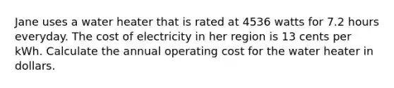 Jane uses a water heater that is rated at 4536 watts for 7.2 hours everyday. The cost of electricity in her region is 13 cents per kWh. Calculate the annual operating cost for the water heater in dollars.