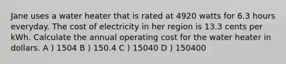 Jane uses a water heater that is rated at 4920 watts for 6.3 hours everyday. The cost of electricity in her region is 13.3 cents per kWh. Calculate the annual operating cost for the water heater in dollars. A ) 1504 B ) 150.4 C ) 15040 D ) 150400