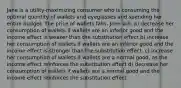 Jane is a utility-maximizing consumer who is consuming the optimal quantity of wallets and eyeglasses and spending her entire budget. The price of wallets falls. Jane will: a) decrease her consumption of wallets if wallets are an inferior good and the income effect is weaker than the substitution effect b) increase her consumption of wallets if wallets are an inferior good and the income effect is stronger than the substitution effect. c) increase her consumption of wallets if wallets are a normal good, as the income effect reinforces the substitution effect d) decrease her consumption of wallets if wallets are a normal good and the income effect reinforces the substitution effect