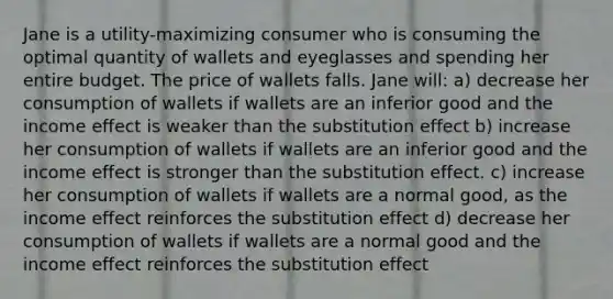 Jane is a utility-maximizing consumer who is consuming the optimal quantity of wallets and eyeglasses and spending her entire budget. The price of wallets falls. Jane will: a) decrease her consumption of wallets if wallets are an inferior good and the income effect is weaker than the substitution effect b) increase her consumption of wallets if wallets are an inferior good and the income effect is stronger than the substitution effect. c) increase her consumption of wallets if wallets are a normal good, as the income effect reinforces the substitution effect d) decrease her consumption of wallets if wallets are a normal good and the income effect reinforces the substitution effect