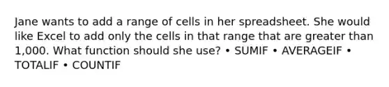 Jane wants to add a range of cells in her spreadsheet. She would like Excel to add only the cells in that range that are greater than 1,000. What function should she use? • SUMIF • AVERAGEIF • TOTALIF • COUNTIF