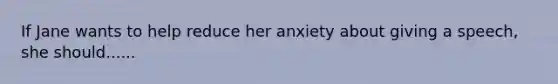 If Jane wants to help reduce her anxiety about giving a speech, she should......