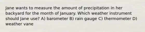 Jane wants to measure the amount of precipitation in her backyard for the month of January. Which weather instrument should Jane use? A) barometer B) rain gauge C) thermometer D) weather vane