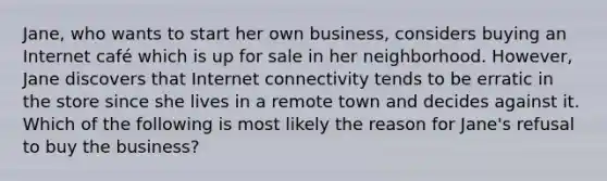 Jane, who wants to start her own business, considers buying an Internet café which is up for sale in her neighborhood. However, Jane discovers that Internet connectivity tends to be erratic in the store since she lives in a remote town and decides against it. Which of the following is most likely the reason for Jane's refusal to buy the business?