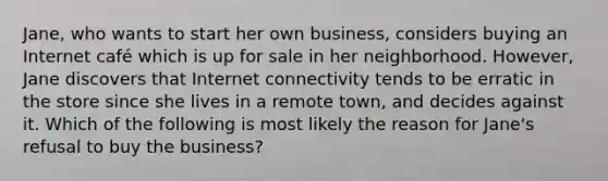 Jane, who wants to start her own business, considers buying an Internet café which is up for sale in her neighborhood. However, Jane discovers that Internet connectivity tends to be erratic in the store since she lives in a remote town, and decides against it. Which of the following is most likely the reason for Jane's refusal to buy the business?