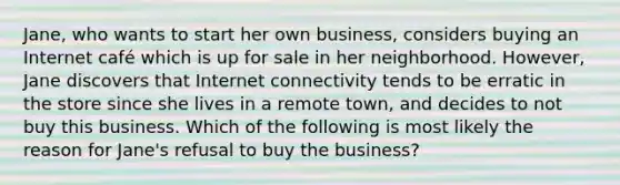 Jane, who wants to start her own business, considers buying an Internet café which is up for sale in her neighborhood. However, Jane discovers that Internet connectivity tends to be erratic in the store since she lives in a remote town, and decides to not buy this business. Which of the following is most likely the reason for Jane's refusal to buy the business?