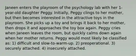 Janeen enters the playroom of the psychology lab with her 1-year-old daughter Peggy. Initially, Peggy clings to her mother, but then becomes interested in the attractive toys in the playroom. She picks up a toy and brings it back to her mother, then drops it and approaches the toy box again. Peggy cries when Janeen leaves the room, but quickly calms down again when her mother returns. Peggy would most likely be classified as: 1) difficult and slow-to-warm-up. 2) preoperational. 3) securely attached. 4) insecurely attached.