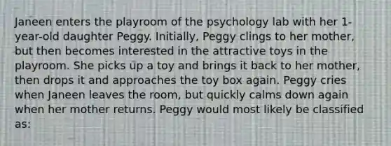 Janeen enters the playroom of the psychology lab with her 1-year-old daughter Peggy. Initially, Peggy clings to her mother, but then becomes interested in the attractive toys in the playroom. She picks up a toy and brings it back to her mother, then drops it and approaches the toy box again. Peggy cries when Janeen leaves the room, but quickly calms down again when her mother returns. Peggy would most likely be classified as: