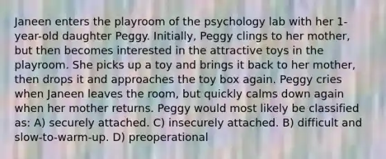 Janeen enters the playroom of the psychology lab with her 1-year-old daughter Peggy. Initially, Peggy clings to her mother, but then becomes interested in the attractive toys in the playroom. She picks up a toy and brings it back to her mother, then drops it and approaches the toy box again. Peggy cries when Janeen leaves the room, but quickly calms down again when her mother returns. Peggy would most likely be classified as: A) securely attached. C) insecurely attached. B) difficult and slow-to-warm-up. D) preoperational