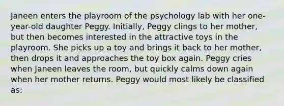 Janeen enters the playroom of the psychology lab with her one-year-old daughter Peggy. Initially, Peggy clings to her mother, but then becomes interested in the attractive toys in the playroom. She picks up a toy and brings it back to her mother, then drops it and approaches the toy box again. Peggy cries when Janeen leaves the room, but quickly calms down again when her mother returns. Peggy would most likely be classified as: