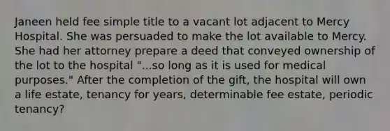 Janeen held fee simple title to a vacant lot adjacent to Mercy Hospital. She was persuaded to make the lot available to Mercy. She had her attorney prepare a deed that conveyed ownership of the lot to the hospital "...so long as it is used for medical purposes." After the completion of the gift, the hospital will own a life estate, tenancy for years, determinable fee estate, periodic tenancy?