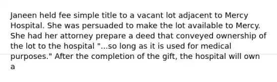 Janeen held fee simple title to a vacant lot adjacent to Mercy Hospital. She was persuaded to make the lot available to Mercy. She had her attorney prepare a deed that conveyed ownership of the lot to the hospital "...so long as it is used for medical purposes." After the completion of the gift, the hospital will own a