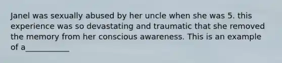 Janel was sexually abused by her uncle when she was 5. this experience was so devastating and traumatic that she removed the memory from her conscious awareness. This is an example of a___________