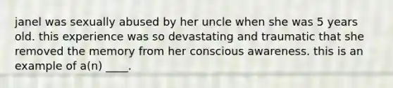 janel was sexually abused by her uncle when she was 5 years old. this experience was so devastating and traumatic that she removed the memory from her conscious awareness. this is an example of a(n) ____.