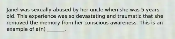 Janel was sexually abused by her uncle when she was 5 years old. This experience was so devastating and traumatic that she removed the memory from her conscious awareness. This is an example of a(n) _______.