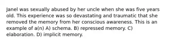 Janel was sexually abused by her uncle when she was five years old. This experience was so devastating and traumatic that she removed the memory from her conscious awareness. This is an example of a(n) A) schema. B) repressed memory. C) elaboration. D) implicit memory.