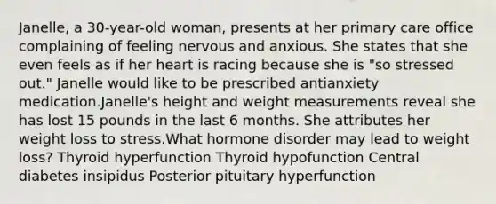 Janelle, a 30-year-old woman, presents at her primary care office complaining of feeling nervous and anxious. She states that she even feels as if her heart is racing because she is "so stressed out." Janelle would like to be prescribed antianxiety medication.Janelle's height and weight measurements reveal she has lost 15 pounds in the last 6 months. She attributes her weight loss to stress.What hormone disorder may lead to weight loss? Thyroid hyperfunction Thyroid hypofunction Central diabetes insipidus Posterior pituitary hyperfunction