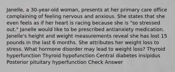 Janelle, a 30-year-old woman, presents at her primary care office complaining of feeling nervous and anxious. She states that she even feels as if her heart is racing because she is "so stressed out." Janelle would like to be prescribed antianxiety medication. Janelle's height and weight measurements reveal she has lost 15 pounds in the last 6 months. She attributes her weight loss to stress. What hormone disorder may lead to weight loss? Thyroid hyperfunction Thyroid hypofunction Central diabetes insipidus Posterior pituitary hyperfunction Check Answer