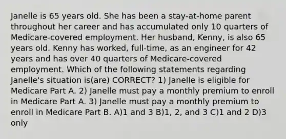 Janelle is 65 years old. She has been a stay-at-home parent throughout her career and has accumulated only 10 quarters of Medicare-covered employment. Her husband, Kenny, is also 65 years old. Kenny has worked, full-time, as an engineer for 42 years and has over 40 quarters of Medicare-covered employment. Which of the following statements regarding Janelle's situation is(are) CORRECT? 1) Janelle is eligible for Medicare Part A. 2) Janelle must pay a monthly premium to enroll in Medicare Part A. 3) Janelle must pay a monthly premium to enroll in Medicare Part B. A)1 and 3 B)1, 2, and 3 C)1 and 2 D)3 only