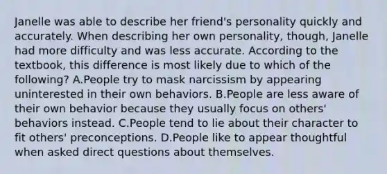 Janelle was able to describe her friend's personality quickly and accurately. When describing her own personality, though, Janelle had more difficulty and was less accurate. According to the textbook, this difference is most likely due to which of the following? A.People try to mask narcissism by appearing uninterested in their own behaviors. B.People are less aware of their own behavior because they usually focus on others' behaviors instead. C.People tend to lie about their character to fit others' preconceptions. D.People like to appear thoughtful when asked direct questions about themselves.