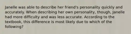 Janelle was able to describe her friend's personality quickly and accurately. When describing her own personality, though, Janelle had more difficulty and was less accurate. According to the textbook, this difference is most likely due to which of the following?