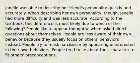 Janelle was able to describe her friend's personality quickly and accurately. When describing her own personality, though, Janelle had more difficulty and was less accurate. According to the textbook, this difference is most likely due to which of the following? People like to appear thoughtful when asked direct questions about themselves. People are less aware of their own behavior because they usually focus on others' behaviors instead. People try to mask narcissism by appearing uninterested in their own behaviors. People tend to lie about their character to fit others' preconceptions.