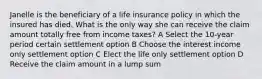 Janelle is the beneficiary of a life insurance policy in which the insured has died. What is the only way she can receive the claim amount totally free from income taxes? A Select the 10-year period certain settlement option B Choose the interest income only settlement option C Elect the life only settlement option D Receive the claim amount in a lump sum