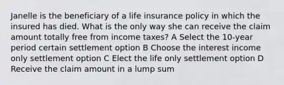 Janelle is the beneficiary of a life insurance policy in which the insured has died. What is the only way she can receive the claim amount totally free from income taxes? A Select the 10-year period certain settlement option B Choose the interest income only settlement option C Elect the life only settlement option D Receive the claim amount in a lump sum