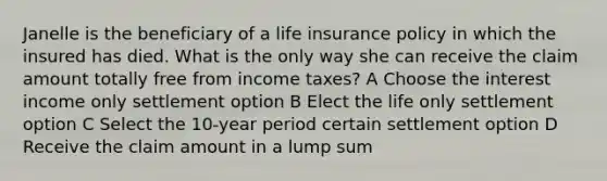 Janelle is the beneficiary of a <a href='https://www.questionai.com/knowledge/kwvuu0uLdT-life-insurance' class='anchor-knowledge'>life insurance</a> policy in which the insured has died. What is the only way she can receive the claim amount totally free from income taxes? A Choose the interest income only settlement option B Elect the life only settlement option C Select the 10-year period certain settlement option D Receive the claim amount in a lump sum