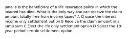 Janelle is the beneficiary of a life insurance policy in which the insured has died. What is the only way she can receive the claim amount totally free from income taxes? A Choose the interest income only settlement option B Receive the claim amount in a lump sum C Elect the life only settlement option D Select the 10-year period certain settlement option