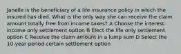 Janelle is the beneficiary of a life insurance policy in which the insured has died. What is the only way she can receive the claim amount totally free from income taxes? A Choose the interest income only settlement option B Elect the life only settlement option C Receive the claim amount in a lump sum D Select the 10-year period certain settlement option