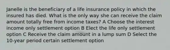 Janelle is the beneficiary of a life insurance policy in which the insured has died. What is the only way she can receive the claim amount totally free from income taxes? A Choose the interest income only settlement option B Elect the life only settlement option C Receive the claim amount in a lump sum D Select the 10-year period certain settlement option