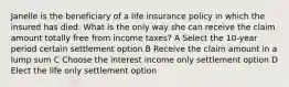 Janelle is the beneficiary of a life insurance policy in which the insured has died. What is the only way she can receive the claim amount totally free from income taxes? A Select the 10-year period certain settlement option B Receive the claim amount in a lump sum C Choose the interest income only settlement option D Elect the life only settlement option