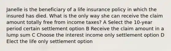 Janelle is the beneficiary of a life insurance policy in which the insured has died. What is the only way she can receive the claim amount totally free from income taxes? A Select the 10-year period certain settlement option B Receive the claim amount in a lump sum C Choose the interest income only settlement option D Elect the life only settlement option