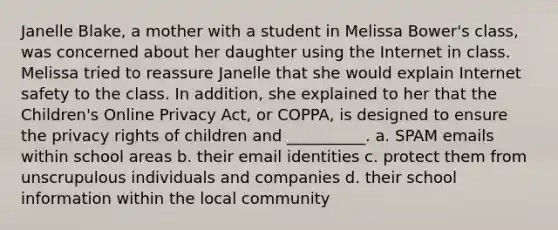 Janelle Blake, a mother with a student in Melissa Bower's class, was concerned about her daughter using the Internet in class. Melissa tried to reassure Janelle that she would explain Internet safety to the class. In addition, she explained to her that the Children's Online Privacy Act, or COPPA, is designed to ensure the privacy rights of children and __________. a. SPAM emails within school areas b. their email identities c. protect them from unscrupulous individuals and companies d. their school information within the local community