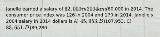 Janelle earned a salary of 62,000 in 2004 and80,000 in 2014. The consumer price index was 126 in 2004 and 170 in 2014. Janelle's 2004 salary in 2014 dollars is A) 45,953. B)107,953. C) 83,651. D)89,280.