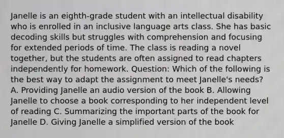 Janelle is an eighth-grade student with an intellectual disability who is enrolled in an inclusive language arts class. She has basic decoding skills but struggles with comprehension and focusing for extended periods of time. The class is reading a novel together, but the students are often assigned to read chapters independently for homework. Question: Which of the following is the best way to adapt the assignment to meet Janelle's needs? A. Providing Janelle an audio version of the book B. Allowing Janelle to choose a book corresponding to her independent level of reading C. Summarizing the important parts of the book for Janelle D. Giving Janelle a simplified version of the book