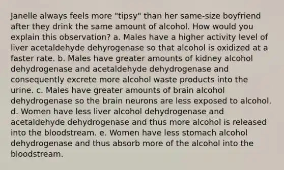 Janelle always feels more "tipsy" than her same-size boyfriend after they drink the same amount of alcohol. How would you explain this observation? a. Males have a higher activity level of liver acetaldehyde dehyrogenase so that alcohol is oxidized at a faster rate. b. Males have greater amounts of kidney alcohol dehydrogenase and acetaldehyde dehydrogenase and consequently excrete more alcohol waste products into the urine. c. Males have greater amounts of brain alcohol dehydrogenase so the brain neurons are less exposed to alcohol. d. Women have less liver alcohol dehydrogenase and acetaldehyde dehydrogenase and thus more alcohol is released into the bloodstream. e. Women have less stomach alcohol dehydrogenase and thus absorb more of the alcohol into the bloodstream.