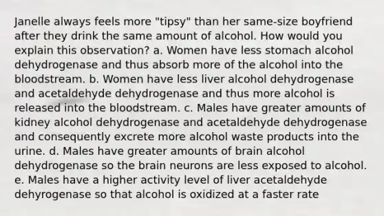 Janelle always feels more "tipsy" than her same-size boyfriend after they drink the same amount of alcohol. How would you explain this observation? a. Women have less stomach alcohol dehydrogenase and thus absorb more of the alcohol into the bloodstream. b. Women have less liver alcohol dehydrogenase and acetaldehyde dehydrogenase and thus more alcohol is released into the bloodstream. c. Males have greater amounts of kidney alcohol dehydrogenase and acetaldehyde dehydrogenase and consequently excrete more alcohol waste products into the urine. d. Males have greater amounts of brain alcohol dehydrogenase so the brain neurons are less exposed to alcohol. e. Males have a higher activity level of liver acetaldehyde dehyrogenase so that alcohol is oxidized at a faster rate