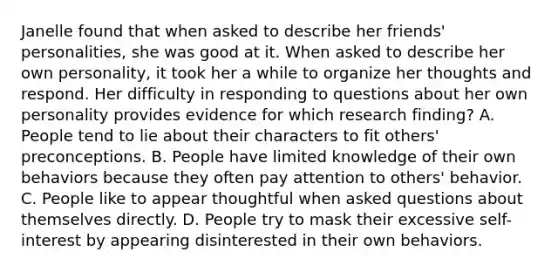 Janelle found that when asked to describe her friends' personalities, she was good at it. When asked to describe her own personality, it took her a while to organize her thoughts and respond. Her difficulty in responding to questions about her own personality provides evidence for which research finding? A. People tend to lie about their characters to fit others' preconceptions. B. People have limited knowledge of their own behaviors because they often pay attention to others' behavior. C. People like to appear thoughtful when asked questions about themselves directly. D. People try to mask their excessive self-interest by appearing disinterested in their own behaviors.