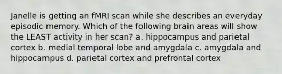 Janelle is getting an fMRI scan while she describes an everyday episodic memory. Which of the following brain areas will show the LEAST activity in her scan? a. hippocampus and parietal cortex b. medial temporal lobe and amygdala c. amygdala and hippocampus d. parietal cortex and prefrontal cortex