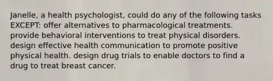 Janelle, a health psychologist, could do any of the following tasks EXCEPT: offer alternatives to pharmacological treatments. provide behavioral interventions to treat physical disorders. design effective health communication to promote positive physical health. design drug trials to enable doctors to find a drug to treat breast cancer.