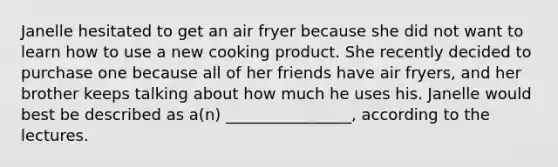 Janelle hesitated to get an air fryer because she did not want to learn how to use a new cooking product. She recently decided to purchase one because all of her friends have air fryers, and her brother keeps talking about how much he uses his. Janelle would best be described as a(n) ________________, according to the lectures.