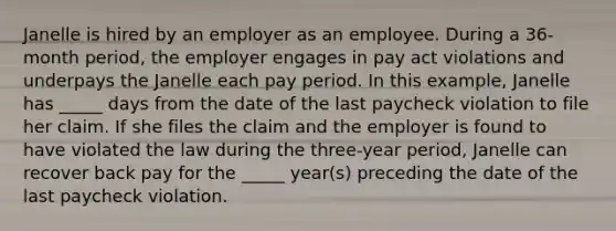 Janelle is hired by an employer as an employee. During a​ 36-month period, the employer engages in pay act violations and underpays the Janelle each pay period. In this​ example, Janelle has​ _____ days from the date of the last paycheck violation to file her claim. If she files the claim and the employer is found to have violated the law during the​ three-year period, Janelle can recover back pay for the​ _____ year(s) preceding the date of the last paycheck violation.