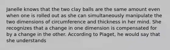 Janelle knows that the two clay balls are the same amount even when one is rolled out as she can simultaneously manipulate the two dimensions of circumference and thickness in her mind. She recognizes that a change in one dimension is compensated for by a change in the other. According to Piaget, he would say that she understands