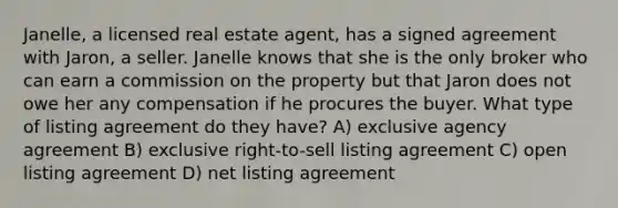 Janelle, a licensed real estate agent, has a signed agreement with Jaron, a seller. Janelle knows that she is the only broker who can earn a commission on the property but that Jaron does not owe her any compensation if he procures the buyer. What type of listing agreement do they have? A) exclusive agency agreement B) exclusive right-to-sell listing agreement C) open listing agreement D) net listing agreement