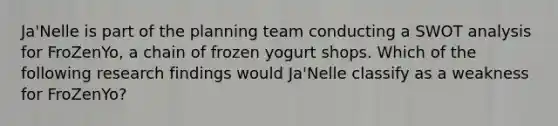 Ja'Nelle is part of the planning team conducting a SWOT analysis for FroZenYo, a chain of frozen yogurt shops. Which of the following research findings would Ja'Nelle classify as a weakness for FroZenYo?