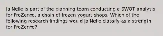 Ja'Nelle is part of the planning team conducting a SWOT analysis for FroZenYo, a chain of frozen yogurt shops. Which of the following research findings would Ja'Nelle classify as a strength for FroZenYo?